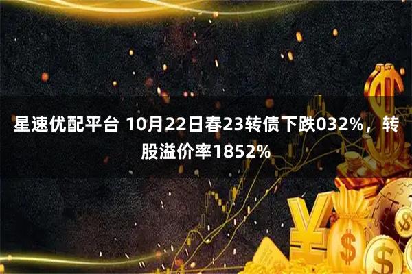 星速优配平台 10月22日春23转债下跌032%，转股溢价率1852%