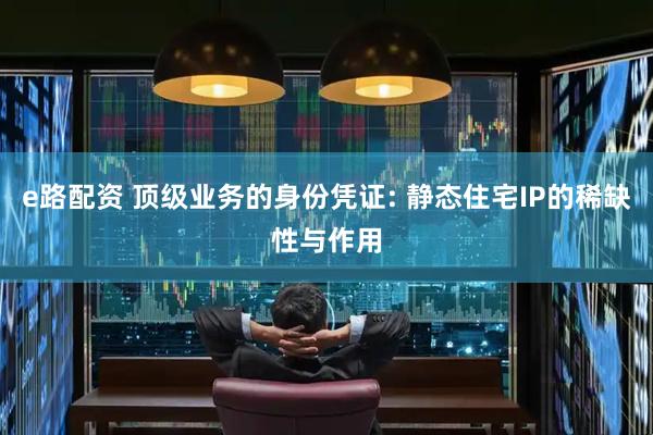 e路配资 顶级业务的身份凭证: 静态住宅IP的稀缺性与作用