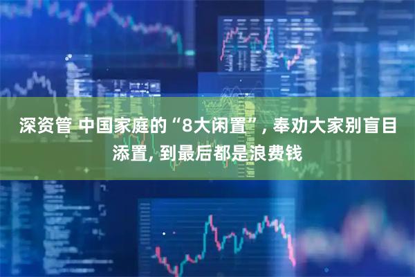 深资管 中国家庭的“8大闲置”, 奉劝大家别盲目添置, 到最后都是浪费钱