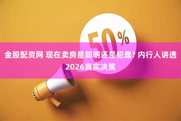 金股配资网 现在卖房是聪明还是犯蠢? 内行人讲透2026真实决策