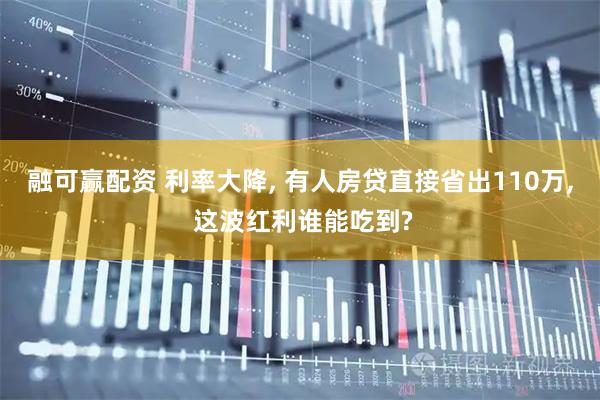 融可赢配资 利率大降, 有人房贷直接省出110万, 这波红利谁能吃到?