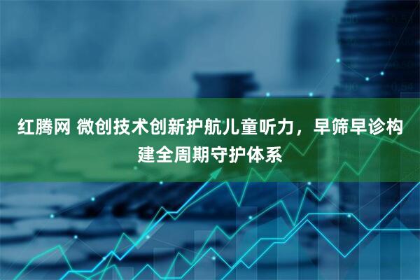 红腾网 微创技术创新护航儿童听力，早筛早诊构建全周期守护体系