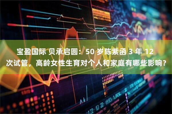 宝盈国际 贝承启圆：50 岁陈紫函 3 年 12 次试管，高龄女性生育对个人和家庭有哪些影响？