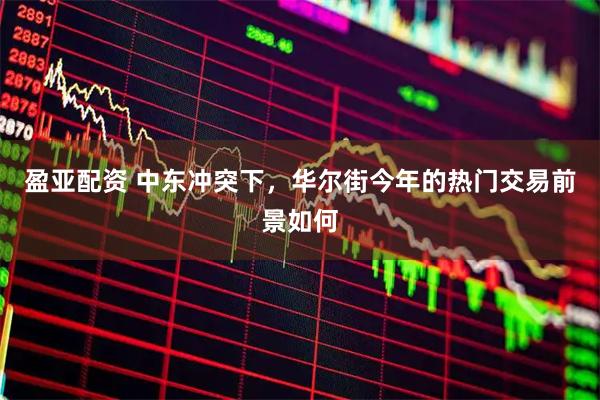 盈亚配资 中东冲突下，华尔街今年的热门交易前景如何