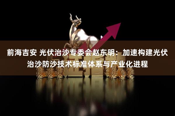 前海吉安 光伏治沙专委会赵东明：加速构建光伏治沙防沙技术标准体系与产业化进程