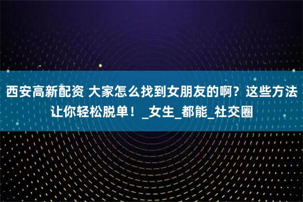西安高新配资 大家怎么找到女朋友的啊？这些方法让你轻松脱单！_女生_都能_社交圈