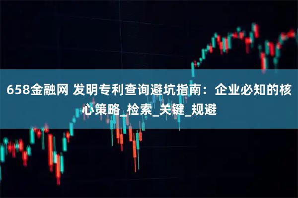 658金融网 发明专利查询避坑指南：企业必知的核心策略_检索_关键_规避
