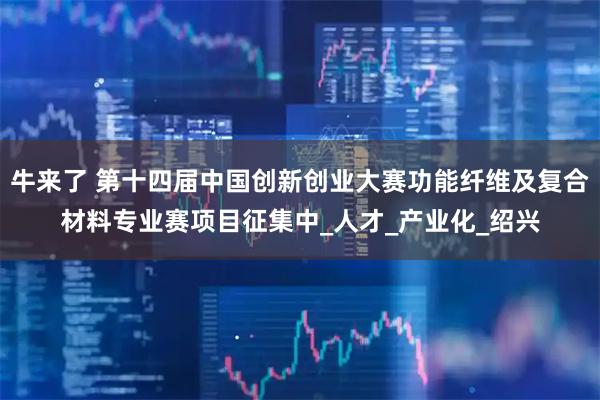 牛来了 第十四届中国创新创业大赛功能纤维及复合材料专业赛项目征集中_人才_产业化_绍兴