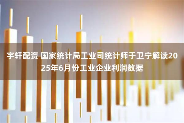 宇轩配资 国家统计局工业司统计师于卫宁解读2025年6月份工业企业利润数据
