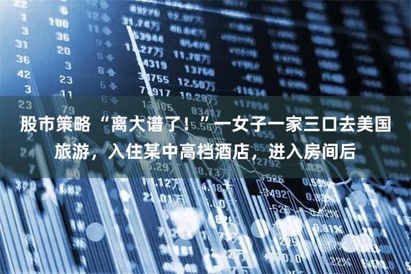 股市策略 “离大谱了！”一女子一家三口去美国旅游，入住某中高档酒店，进入房间后