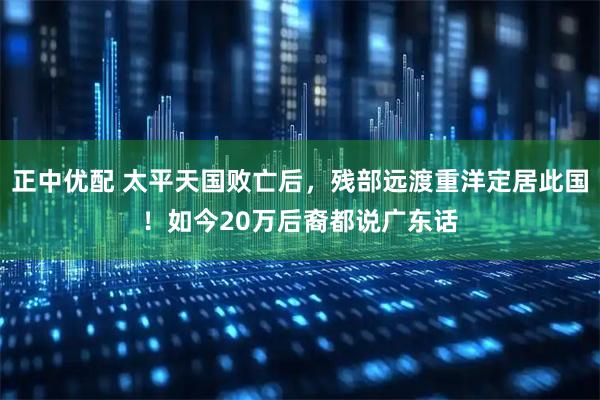 正中优配 太平天国败亡后，残部远渡重洋定居此国！如今20万后裔都说广东话
