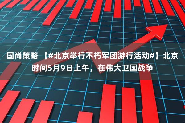 国尚策略 【#北京举行不朽军团游行活动#】北京时间5月9日上午，在伟大卫国战争