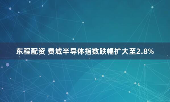 东程配资 费城半导体指数跌幅扩大至2.8%