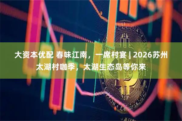 大资本优配 春味江南，一席村宴 | 2026苏州太湖村咖季，太湖生态岛等你来