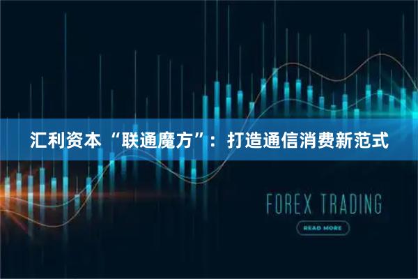 汇利资本 “联通魔方”：打造通信消费新范式