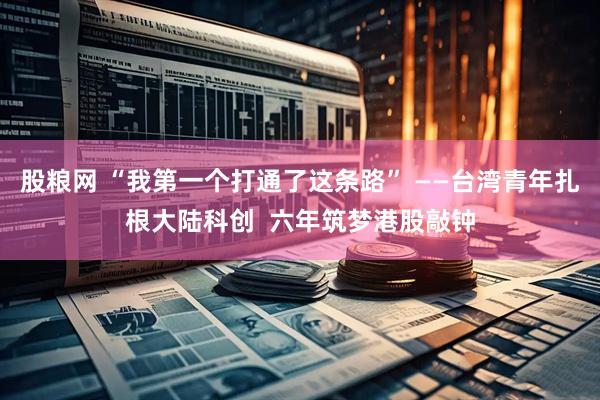 股粮网 “我第一个打通了这条路” ——台湾青年扎根大陆科创  六年筑梦港股敲钟