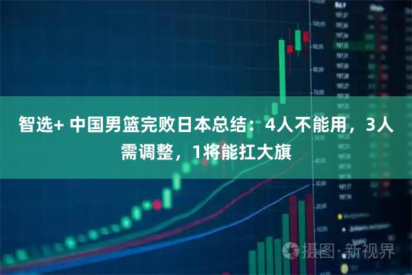 智选+ 中国男篮完败日本总结：4人不能用，3人需调整，1将能扛大旗