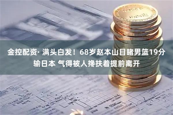 金控配资· 满头白发！68岁赵本山目睹男篮19分输日本 气得被人搀扶着提前离开