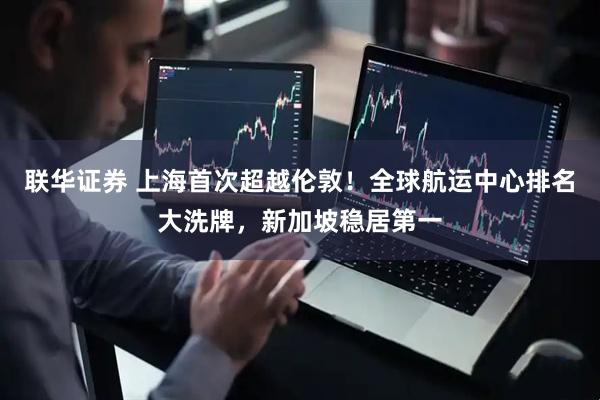 联华证券 上海首次超越伦敦!全球航运中心排名大洗牌,新加坡稳居第一