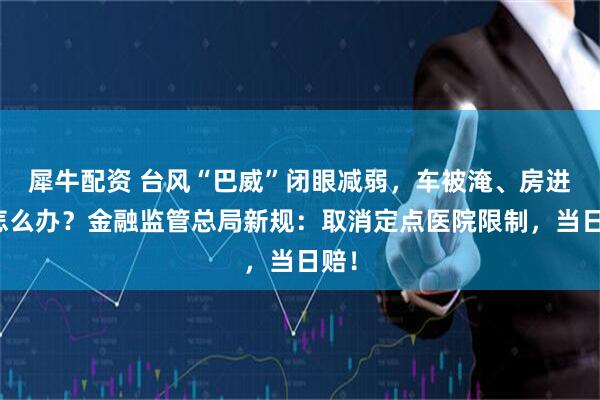 犀牛配资 台风“巴威”闭眼减弱，车被淹、房进水怎么办？金融监管总局新规：取消定点医院限制，当日赔！