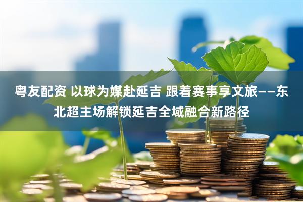 粤友配资 以球为媒赴延吉 跟着赛事享文旅——东北超主场解锁延吉全域融合新路径