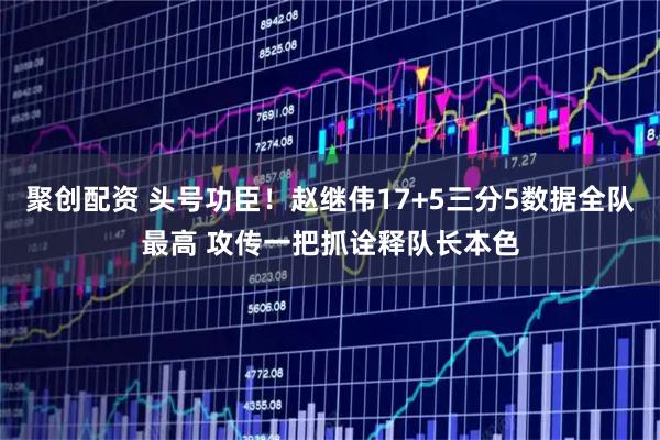 聚创配资 头号功臣!赵继伟17+5三分5数据全队最高 攻传一把抓诠释队长本色