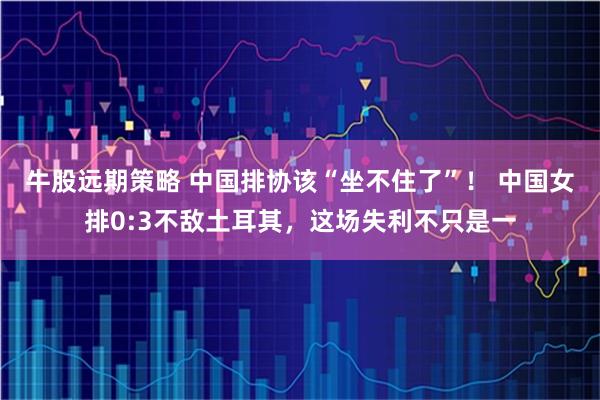 牛股远期策略 中国排协该“坐不住了”！ 中国女排0:3不敌土耳其，这场失利不只是一