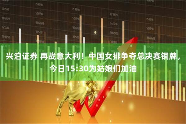 兴泊证券 再战意大利！中国女排争夺总决赛铜牌，今日15:30为姑娘们加油