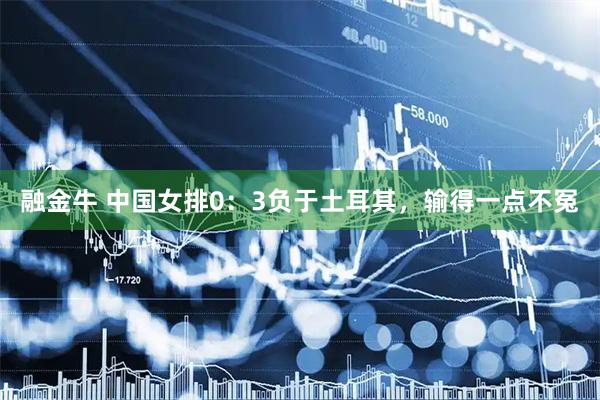 融金牛 中国女排0：3负于土耳其，输得一点不冤