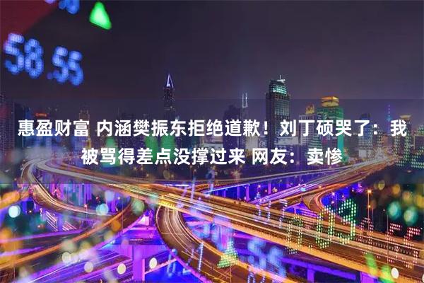 惠盈财富 内涵樊振东拒绝道歉！刘丁硕哭了：我被骂得差点没撑过来 网友：卖惨